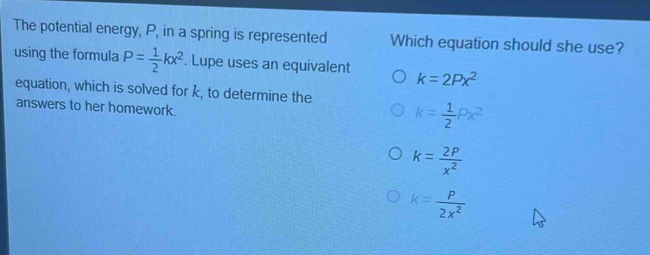 the potential energy, p, in a spring is represented using the formula $p = \frac{1}{2}kx^{2}$. lupe uses an equivalent equation, which is solved for k, to determine the answers to her homework. which equation should she use? $k = 2px^{2}$ $k=\frac{1}{2}px^{2}$ $k=\frac{2p}{x^{2}}$ $k=\frac{p}{2x^{2}}$