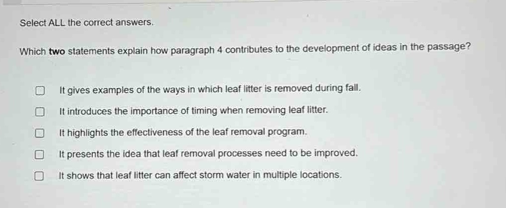 select all the correct answers. which two statements explain how paragraph 4 contributes to the development of ideas in the passage? it gives examples of the ways in which leaf litter is removed during fall. it introduces the importance of timing when removing leaf litter. it highlights the effectiveness of the leaf removal program. it presents the idea that leaf removal processes need to be improved. it shows that leaf litter can affect storm water in multiple locations.