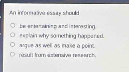 an informative essay should\nbe entertaining and interesting.\nexplain why something happened.\nargue as well as make a point.\nresult from extensive research.