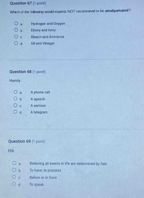 question 67 (1 point)\nwhich of the following would experts not recommend to be amalgamated?\no a hydrogen and oxygen\no b ebony and ivory\no c bleach and ammonia\no d oil and vinegar\n\nquestion 68 (1 point)\nhomily\no a a phone call\no b a speech\no c a sermon\no d a telegram\n\nquestion 69 (1 point)\nhib\no a believing all events in life are determined by fate\no b to have; to possess\no c before or in front\no d to speak
