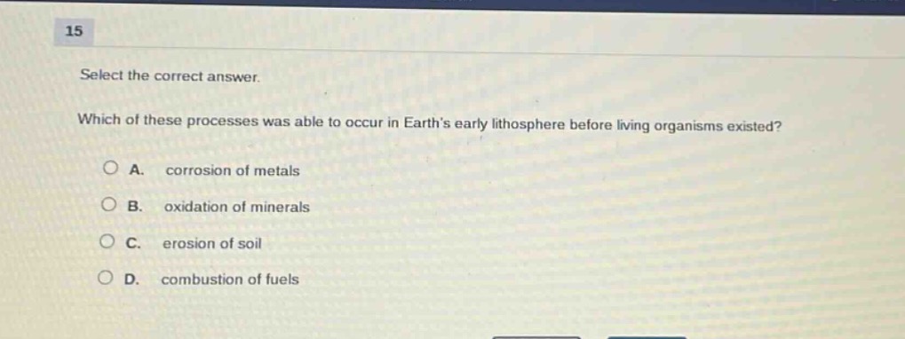 15\nselect the correct answer.\nwhich of these processes was able to occur in earths early lithosphere before living organisms existed?\na. corrosion of metals\nb. oxidation of minerals\nc. erosion of soil\nd. combustion of fuels