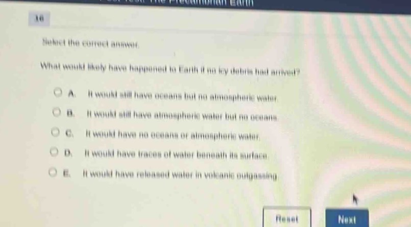 16\nselect the correct answer.\nwhat would likely have happened to earth if no icy debris had arrived?\na. it would still have oceans but no atmospheric water.\nb. it would still have atmospheric water but no oceans.\nc. it would have no oceans or atmospheric water.\nd. it would have traces of water beneath its surface.\ne. it would have released water in volcanic outgassing.