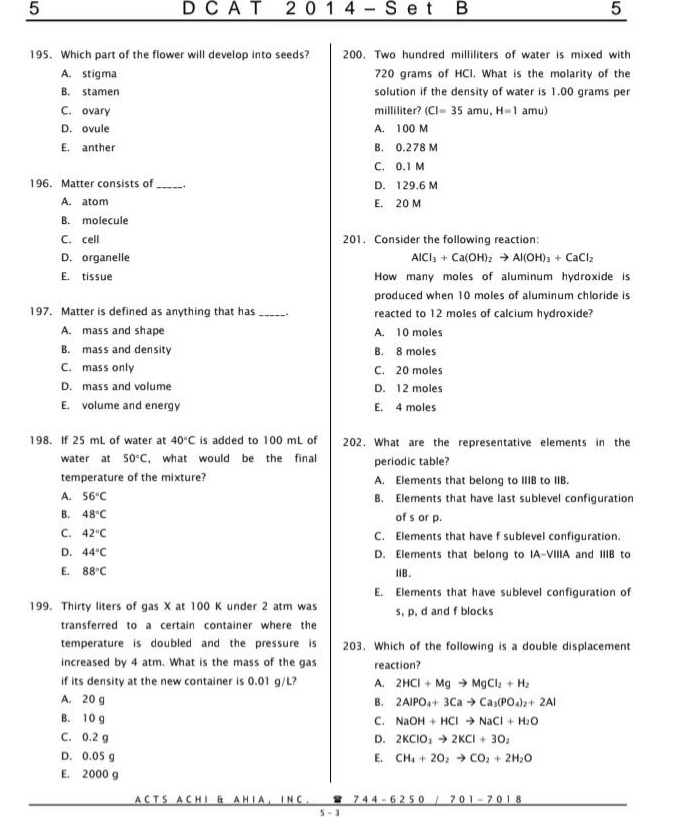 195. which part of the flower will develop into seeds?\na. stigma\nb. stamen\nc. ovary\nd. ovule\ne. anther\n196. matter consists of ______.\na. atom\nb. molecule\nc. cell\nd. organelle\ne. tissue\n197. matter is defined as anything that has ______.\na. mass and shape\nb. mass and density\nc. mass only\nd. mass and volume\ne. volume and energy\n198. if 25 ml of water at 40°c is added to 100 ml of water at 50°c, what would be the final temperature of the mixture?\na. 56°c\nb. 48°c\nc. 42°c\nd. 44°c\ne. 88°c\n199. thirty liters of gas x at 100 k under 2 atm was transferred to a certain container where the temperature is doubled and the pressure is increased by 4 atm. what is the mass of the gas if its density at the new container is 0.01 g/l?\na. 20 g\nb. 10 g\nc. 0.2 g\nd. 0.05 g\ne. 2000 g\n200. two hundred milliliters of water is mixed with 720 grams of hcl. what is the molarity of the solution if the density of water is 1.00 grams per milliliter? (cl = 35 amu, h = 1 amu)\na. 100 m\nb. 0.278 m\nc. 0.1 m\nd. 129.6 m\ne. 20 m\n201. consider the following reaction: alcl₃ + ca(oh)₂ → al(oh)₃ + cacl₂. how many moles of aluminum hydroxide is produced when 10 moles of aluminum chloride is reacted to 12 moles of calcium hydroxide?\na. 10 moles\nb. 8 moles\nc. 20 moles\nd. 12 moles\ne. 4 moles\n202. what are the representative elements in the periodic table?\na. elements that belong to iiib to iib.\nb. elements that have last sublevel configuration of s or p.\nc. elements that have f sublevel configuration.\nd. elements that belong to ia - viiia and iiib to iib.\ne. elements that have sublevel configuration of s, p, d and f blocks\n203. which of the following is a double displacement reaction?\na. 2hcl + mg → mgcl₂ + h₂\nb. 2alpo₄ + 3ca → ca₃(po₄)₂ + 2al\nc. naoh + hcl → nacl + h₂o\nd. 2kclo₃ → 2kcl + 3o₂\ne. ch₄ + 2o₂ → co₂ + 2h₂o