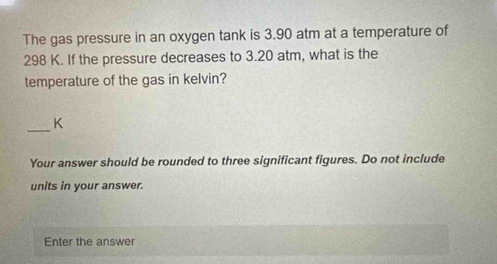 the gas pressure in an oxygen tank is 3.90 atm at a temperature of 298 k. if the pressure decreases to 3.20 atm, what is the temperature of the gas in kelvin?\n\n___ k\n\nyour answer should be rounded to three significant figures. do not include units in your answer.\n\nenter the answer