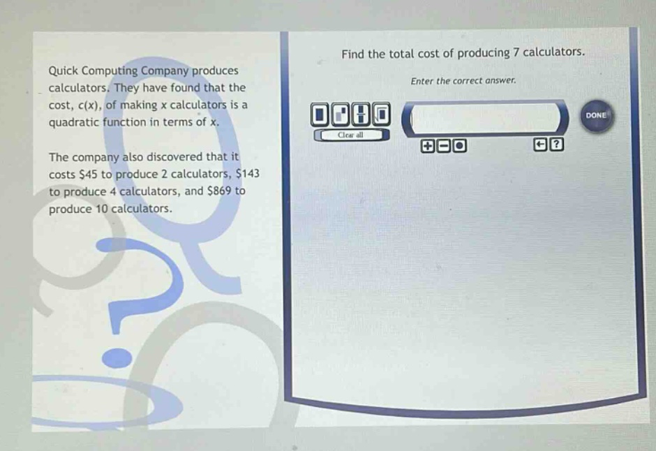 quick computing company produces calculators. they have found that the cost, c(x), of making x calculators is a quadratic function in terms of x. the company also discovered that it costs $45 to produce 2 calculators, $143 to produce 4 calculators, and $869 to produce 10 calculators. find the total cost of producing 7 calculators. enter the correct answer.