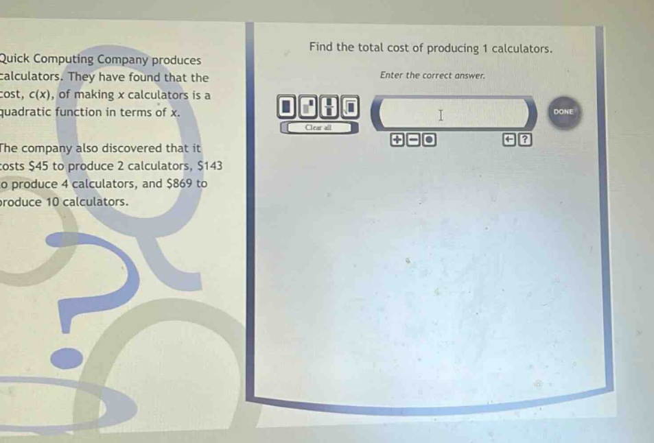 quick computing company produces calculators. they have found that the cost, c(x), of making x calculators is a quadratic function in terms of x. the company also discovered that it costs $45 to produce 2 calculators, $143 to produce 4 calculators, and $869 to produce 10 calculators. find the total cost of producing 1 calculators. enter the correct answer.