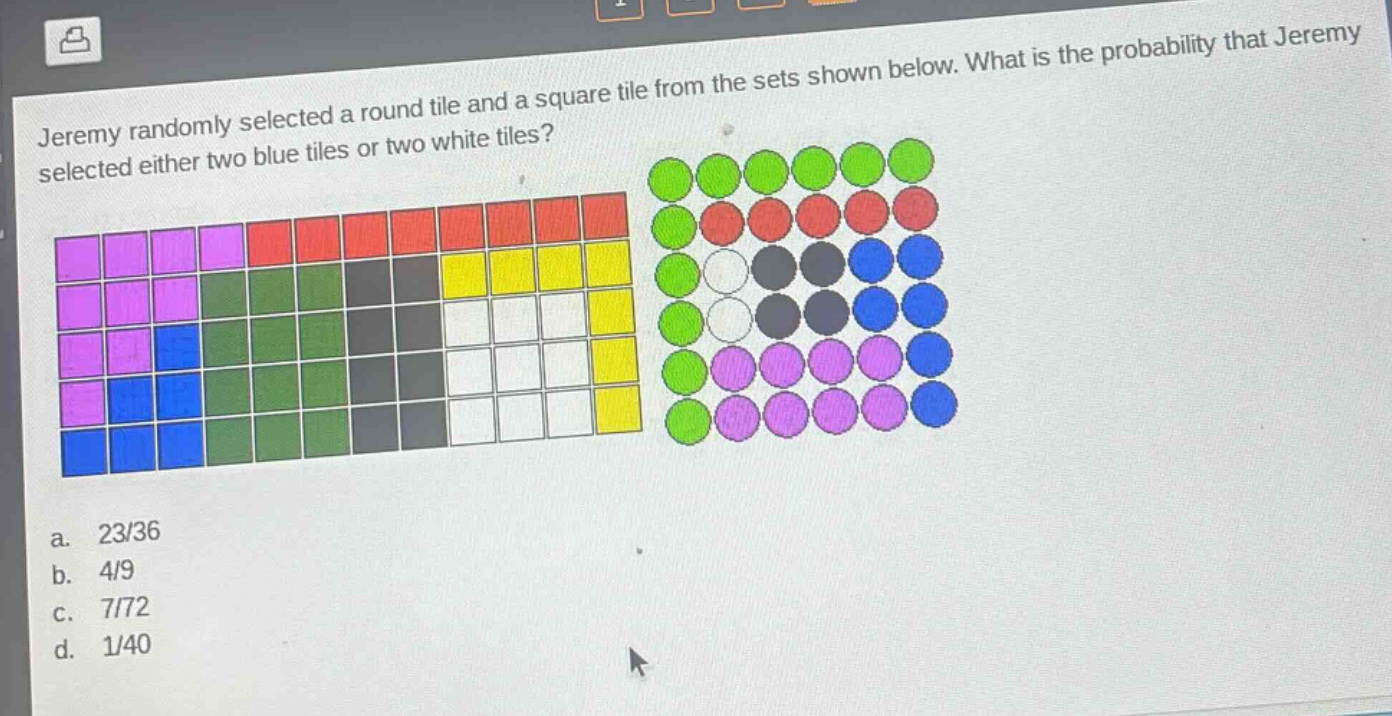 jeremy randomly selected a round tile and a square tile from the sets shown below. what is the probability that jeremy selected either two blue tiles or two white tiles?\na. 23/36\nb. 4/9\nc. 7/72\nd. 1/40