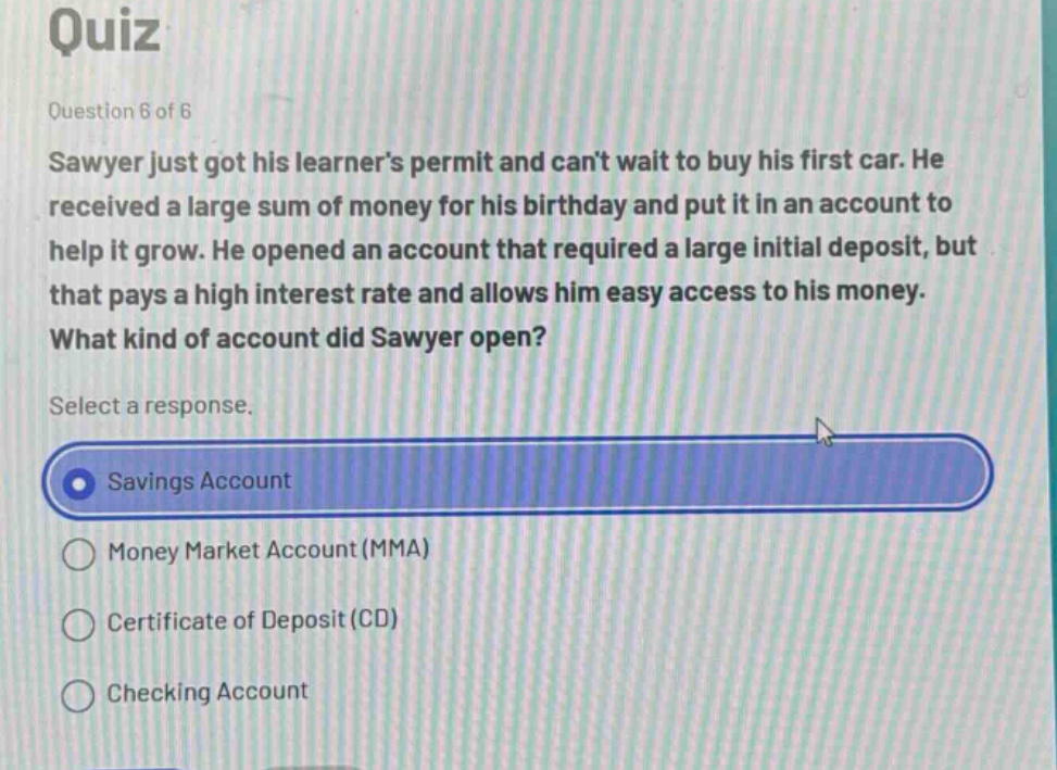 quiz\nquestion 6 of 6\nsawyer just got his learners permit and cant wait to buy his first car. he received a large sum of money for his birthday and put it in an account to help it grow. he opened an account that required a large initial deposit, but that pays a high interest rate and allows him easy access to his money.\nwhat kind of account did sawyer open?\nselect a response.\nsavings account\nmoney market account (mma)\ncertificate of deposit (cd)\nchecking account