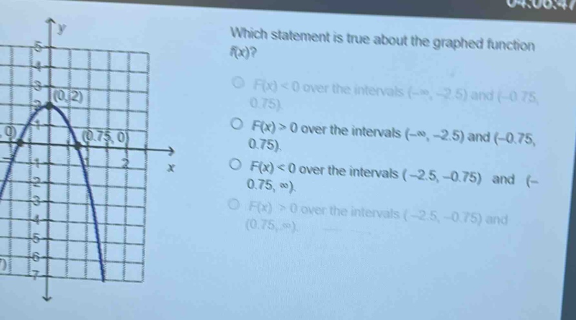 which statement is true about the graphed function f(x)?\n○ f(x) < 0 over the intervals (-∞, -2.5) and (-0.75, 0.75)\n○ f(x) > 0 over the intervals (-∞, -2.5) and (-0.75, 0.75)\n○ f(x) < 0 over the intervals (-2.5, -0.75) and (-0.75, ∞)\n○ f(x) > 0 over the intervals (-2.5, -0.75) and (0.75, ∞)