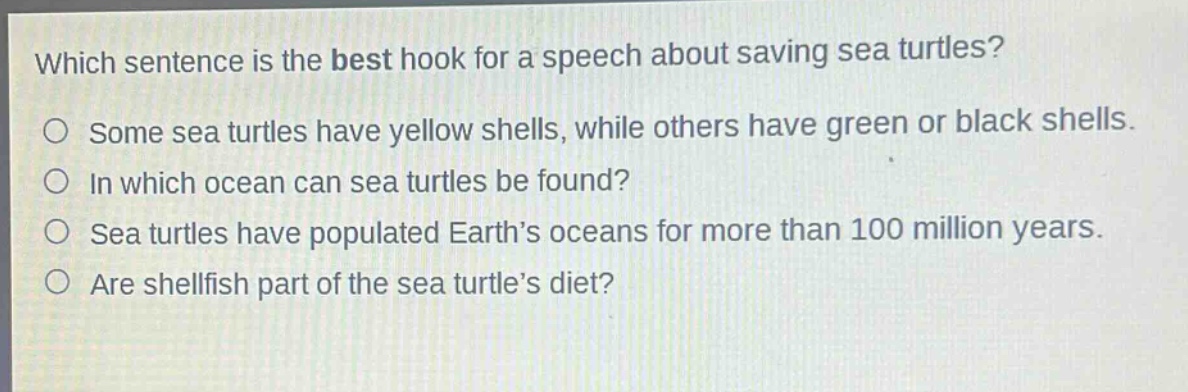 which sentence is the best hook for a speech about saving sea turtles?\no some sea turtles have yellow shells, while others have green or black shells.\no in which ocean can sea turtles be found?\no sea turtles have populated earth’s oceans for more than 100 million years.\no are shellfish part of the sea turtle’s diet?