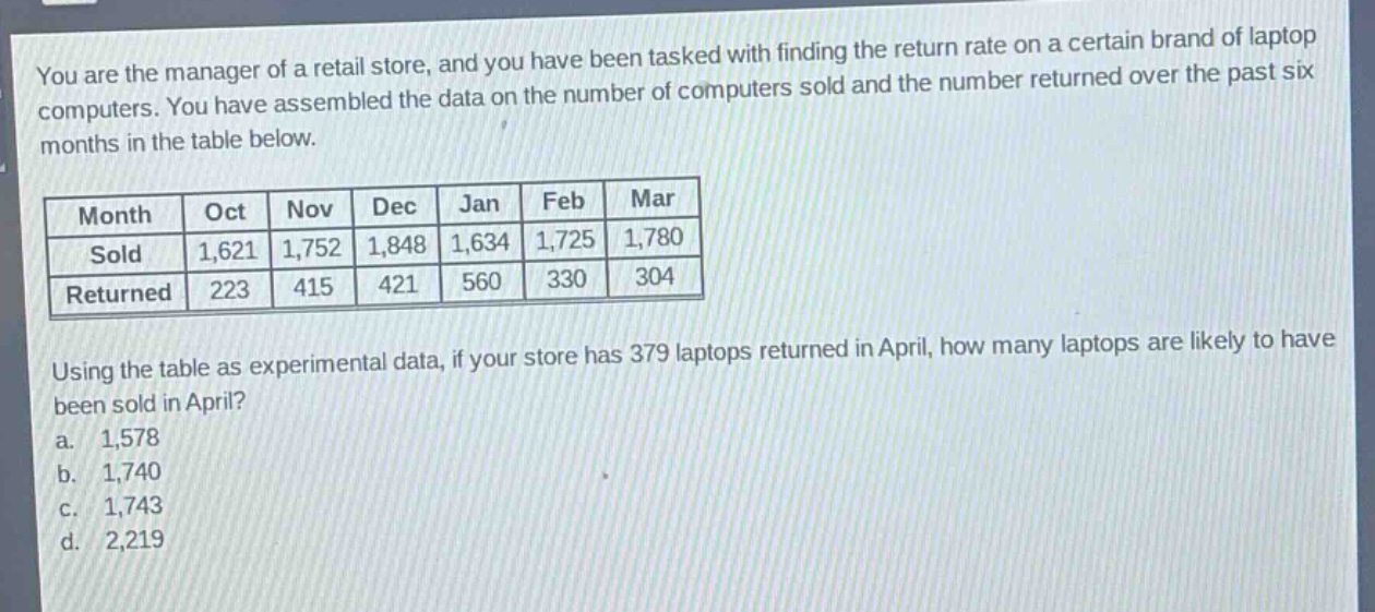 you are the manager of a retail store, and you have been tasked with finding the return rate on a certain brand of laptop computers. you have assembled the data on the number of computers sold and the number returned over the past six months in the table below.\n| month | oct | nov | dec | jan | feb | mar |\n| sold | 1,621 | 1,752 | 1,848 | 1,634 | 1,725 | 1,780 |\n| returned | 223 | 415 | 421 | 560 | 330 | 304 |\nusing the table as experimental data, if your store has 379 laptops returned in april, how many laptops are likely to have been sold in april?\n a. 1,578\n b. 1,740\n c. 1,743\n d. 2,219