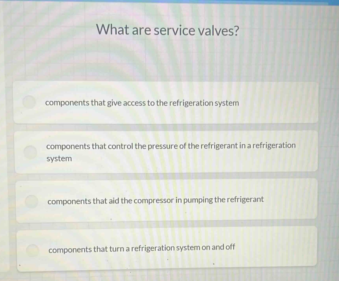 what are service valves?\ncomponents that give access to the refrigeration system\ncomponents that control the pressure of the refrigerant in a refrigeration system\ncomponents that aid the compressor in pumping the refrigerant\ncomponents that turn a refrigeration system on and off