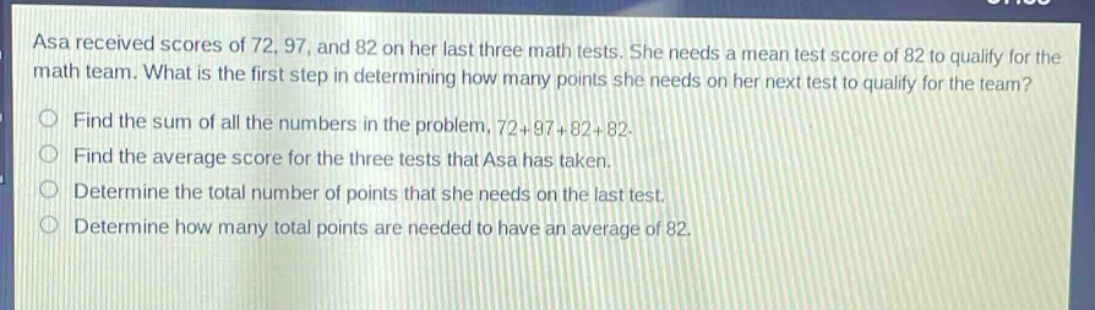 asa received scores of 72, 97, and 82 on her last three math tests. she needs a mean test score of 82 to qualify for the math team. what is the first step in determining how many points she needs on her next test to qualify for the team?\nfind the sum of all the numbers in the problem, 72 + 97+82 + 82.\nfind the average score for the three tests that asa has taken.\ndetermine the total number of points that she needs on the last test.\ndetermine how many total points are needed to have an average of 82.