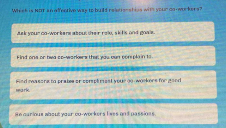 which is not an effective way to build relationships with your co - workers?\nask your co - workers about their role, skills and goals.\nfind one or two co - workers that you can complain to.\nfind reasons to praise or compliment your co - workers for good work.\nbe curious about your co - workers lives and passions.