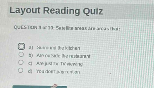 layout reading quiz\nquestion 3 of 10: satellite areas are areas that:\n a) surround the kitchen\n b) are outside the restaurant\n c) are just for tv viewing\n d) you dont pay rent on