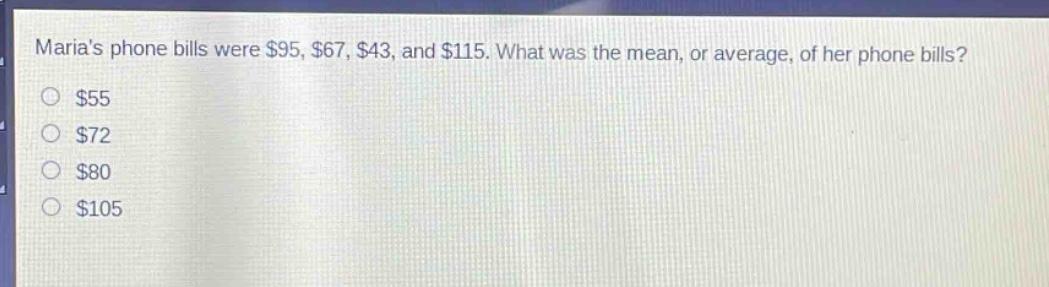 marias phone bills were $95, $67, $43, and $115. what was the mean, or average, of her phone bills?\n$55\n$72\n$80\n$105