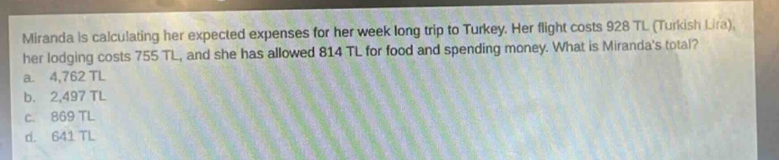 miranda is calculating her expected expenses for her week - long trip to turkey. her flight costs 928 tl (turkish lira), her lodging costs 755 tl, and she has allowed 814 tl for food and spending money. what is mirandas total?\na. 4,762 tl\nb. 2,497 tl\nc. 869 tl\nd. 641 tl