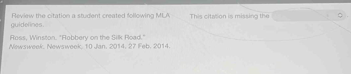 review the citation a student created following mla guidelines. ross, winston. \robbery on the silk road.\ newsweek. newsweek, 10 jan. 2014. 27 feb. 2014. this citation is missing the