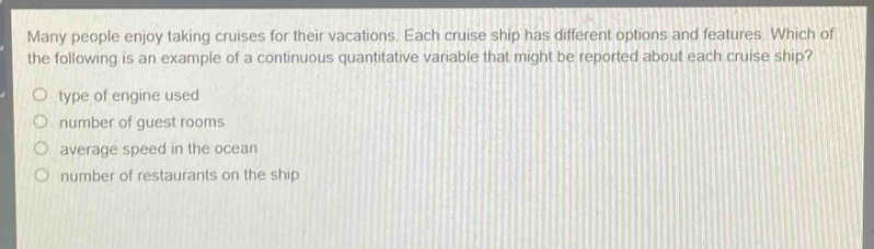 many people enjoy taking cruises for their vacations. each cruise ship has different options and features. which of the following is an example of a continuous quantitative variable that might be reported about each cruise ship?\no type of engine used\no number of guest rooms\no average speed in the ocean\no number of restaurants on the ship
