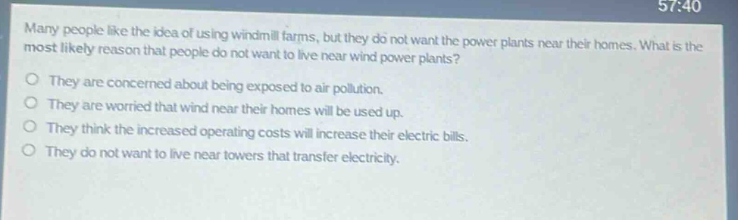 many people like the idea of using windmill farms, but they do not want the power plants near their homes. what is the most likely reason that people do not want to live near wind power plants?\no they are concerned about being exposed to air pollution.\no they are worried that wind near their homes will be used up.\no they think the increased operating costs will increase their electric bills.\no they do not want to live near towers that transfer electricity.