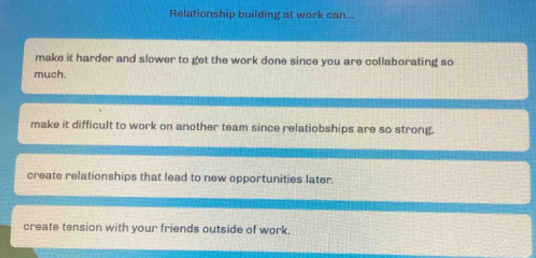 relationship building at work can...\nmake it harder and slower to get the work done since you are collaborating so much.\nmake it difficult to work on another team since relationships are so strong.\ncreate relationships that lead to new opportunities later.\ncreate tension with your friends outside of work.