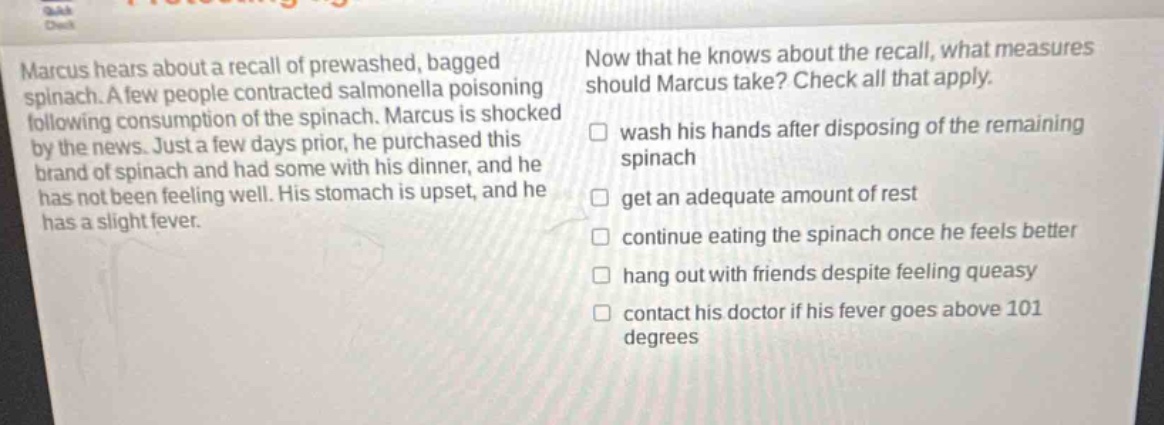 marcus hears about a recall of prewashed, bagged spinach. a few people contracted salmonella poisoning following consumption of the spinach. marcus is shocked by the news. just a few days prior, he purchased this brand of spinach and had some with his dinner, and he has not been feeling well. his stomach is upset, and he has a slight fever. now that he knows about the recall, what measures should marcus take? check all that apply. wash his hands after disposing of the remaining spinach get an adequate amount of rest continue eating the spinach once he feels better hang out with friends despite feeling queasy contact his doctor if his fever goes above 101 degrees