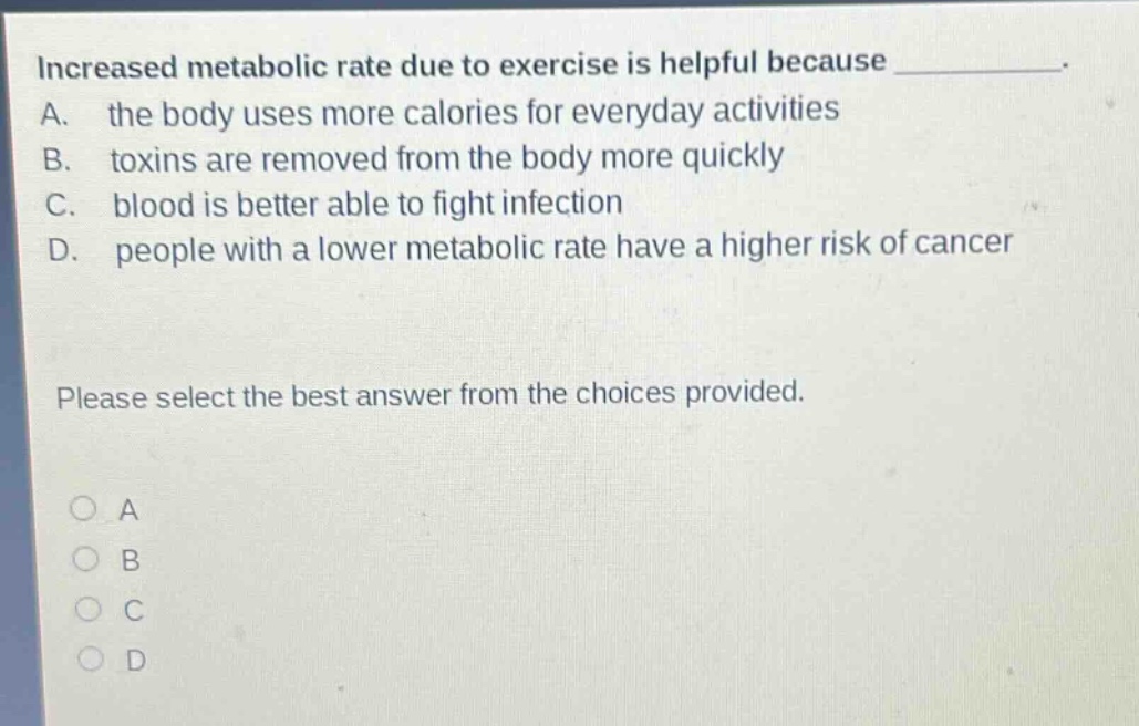 increased metabolic rate due to exercise is helpful because ____________. a. the body uses more calories for everyday activities b. toxins are removed from the body more quickly c. blood is better able to fight infection d. people with a lower metabolic rate have a higher risk of cancer please select the best answer from the choices provided.
