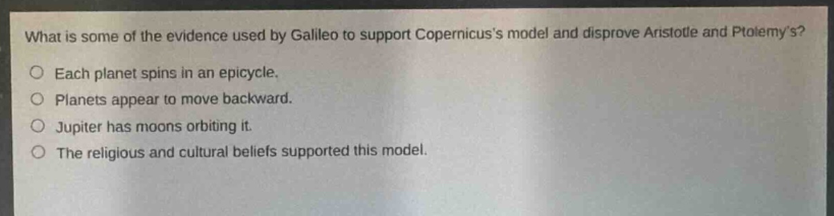 what is some of the evidence used by galileo to support copernicuss model and disprove aristotle and ptolemys?\n○ each planet spins in an epicycle.\n○ planets appear to move backward.\n○ jupiter has moons orbiting it.\n○ the religious and cultural beliefs supported this model.