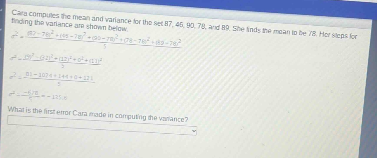 cara computes the mean and variance for the set 87, 46, 90, 78, and 89. she finds the mean to be 78. her steps for finding the variance are shown below.\n$sigma^{2}=\frac{(87 - 78)^{2}+(46 - 78)^{2}+(90 - 78)^{2}+(78 - 78)^{2}+(89 - 78)^{2}}{5}$\n$sigma^{2}=\frac{(9)^{2}-(32)^{2}+(12)^{2}+0^{2}+(11)^{2}}{5}$\n$sigma^{2}=\frac{81 - 1024+144 + 0+121}{5}$\n$sigma^{2}=\frac{-678}{5}=-135.6$\nwhat is the first error cara made in computing the variance?