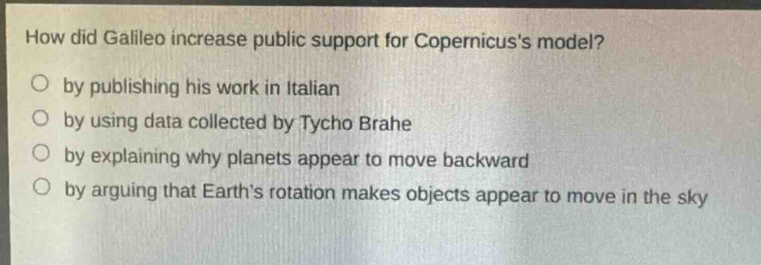 how did galileo increase public support for copernicuss model?\no by publishing his work in italian\no by using data collected by tycho brahe\no by explaining why planets appear to move backward\no by arguing that earths rotation makes objects appear to move in the sky