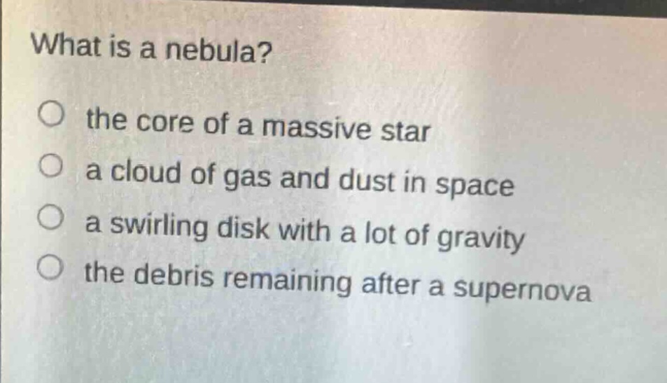what is a nebula?\no the core of a massive star\na cloud of gas and dust in space\na swirling disk with a lot of gravity\nthe debris remaining after a supernova