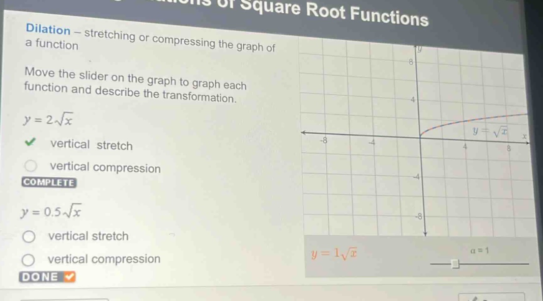 dilation - stretching or compressing the graph of a function\nmove the slider on the graph to graph each function and describe the transformation.\ny = 2\\sqrt{x}\nvertical stretch\nvertical compression\ncomplete\ny = 0.5\\sqrt{x}\nvertical stretch\nvertical compression\ndone