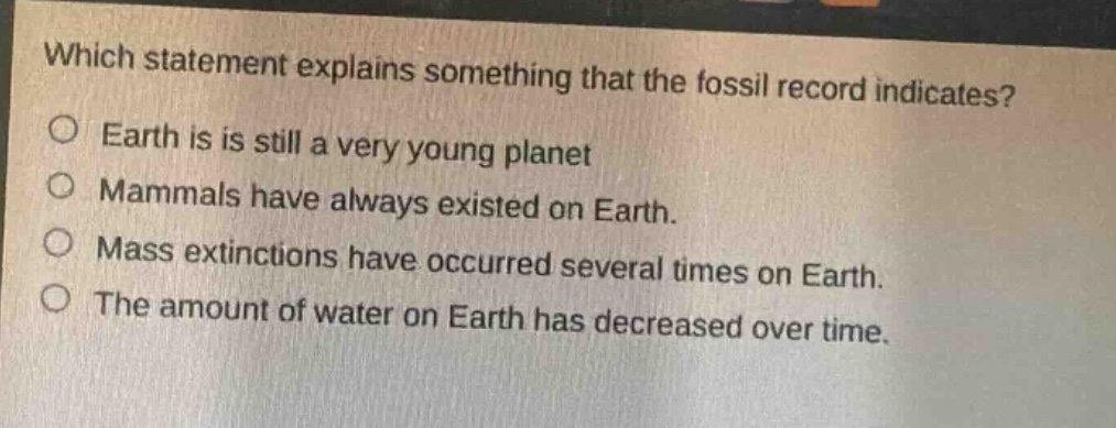 which statement explains something that the fossil record indicates?\no earth is is still a very young planet\no mammals have always existed on earth.\no mass extinctions have occurred several times on earth.\no the amount of water on earth has decreased over time.