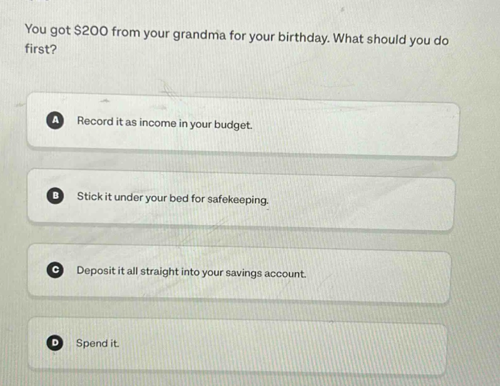 you got $200 from your grandma for your birthday. what should you do first?\na record it as income in your budget.\nb stick it under your bed for safekeeping.\nc deposit it all straight into your savings account.\nd spend it.