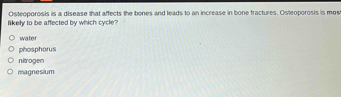 osteoporosis is a disease that affects the bones and leads to an increase in bone fractures. osteoporosis is most likely to be affected by which cycle?\no water\no phosphorus\no nitrogen\no magnesium