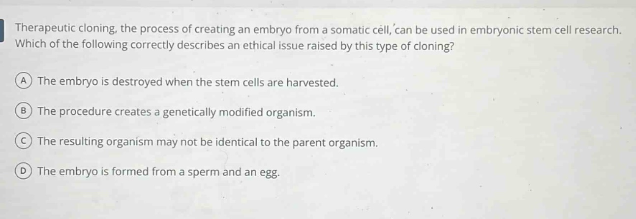 therapeutic cloning, the process of creating an embryo from a somatic cell, can be used in embryonic stem cell research. which of the following correctly describes an ethical issue raised by this type of cloning?\n(a) the embryo is destroyed when the stem cells are harvested.\n(b) the procedure creates a genetically modified organism.\n(c) the resulting organism may not be identical to the parent organism.\n(d) the embryo is formed from a sperm and an egg.