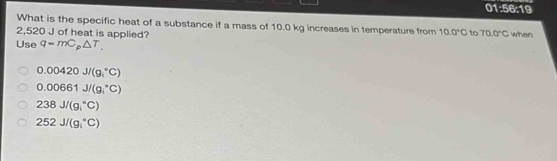 what is the specific heat of a substance if a mass of 10.0 kg increases in temperature from 10.0°c to 70.0°c when 2,520 j of heat is applied? use $q = mc_pdelta t$.\n0.00420 j/(g°c)\n0.00661 j/(g°c)\n238 j/(g°c)\n252 j/(g°c)