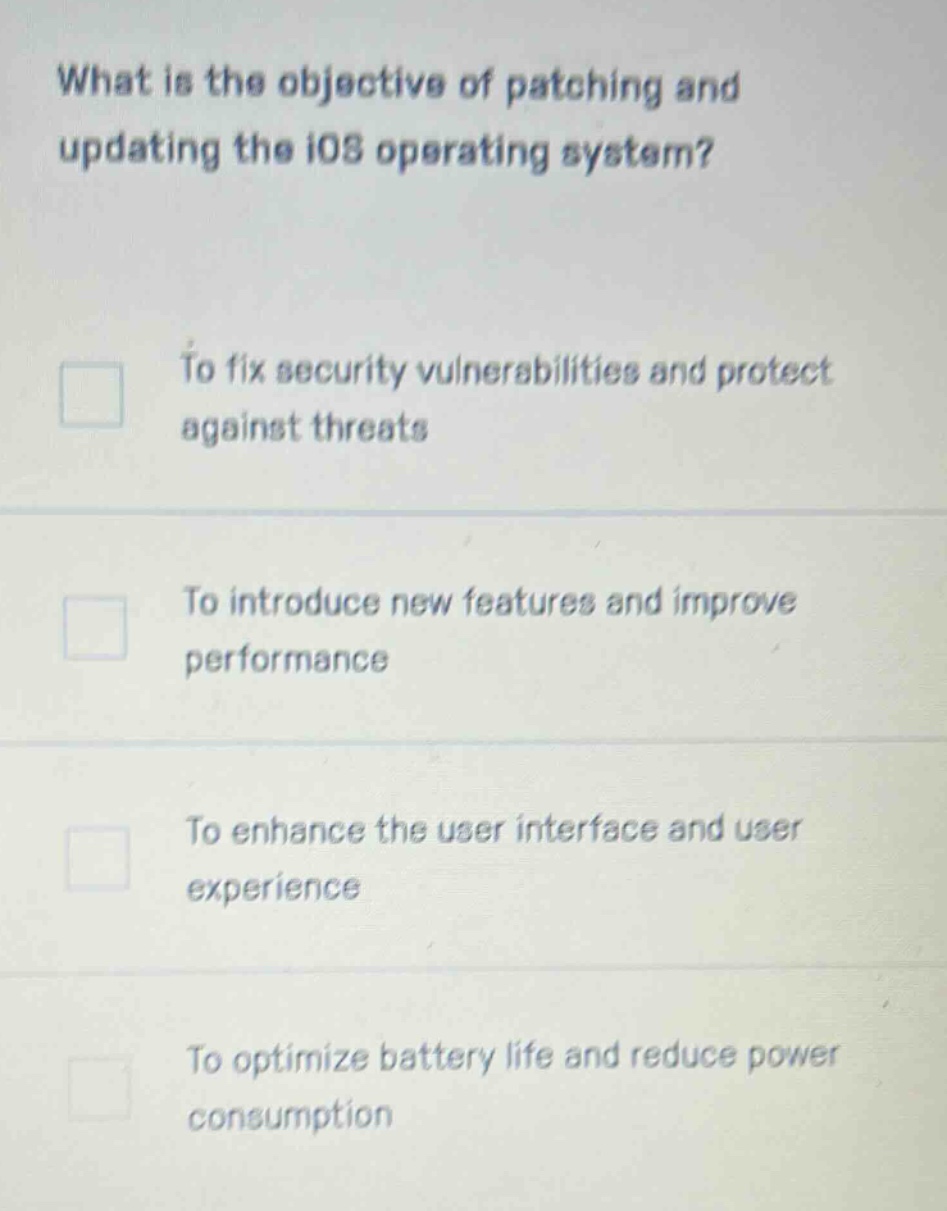 what is the objective of patching and updating the ios operating system?\nto fix security vulnerabilities and protect against threats\nto introduce new features and improve performance\nto enhance the user interface and user experience\nto optimize battery life and reduce power consumption