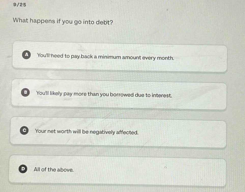 9/25\nwhat happens if you go into debt?\na youll need to pay back a minimum amount every month.\nb youll likely pay more than you borrowed due to interest.\nc your net worth will be negatively affected.\nd all of the above.