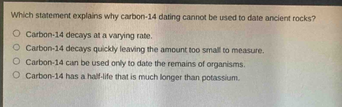 which statement explains why carbon - 14 dating cannot be used to date ancient rocks?\no carbon - 14 decays at a varying rate.\no carbon - 14 decays quickly leaving the amount too small to measure.\no carbon - 14 can be used only to date the remains of organisms.\no carbon - 14 has a half - life that is much longer than potassium.