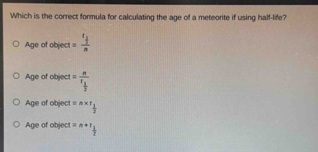 which is the correct formula for calculating the age of a meteorite if using half - life?\no age of object = $\frac{t_{\frac{1}{2}}}{n}$\no age of object = $\frac{n}{t_{\frac{1}{2}}}$\no age of object = $n\times t_{\frac{1}{2}}$\no age of object = $n + t_{\frac{1}{2}}$
