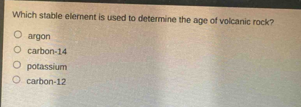 which stable element is used to determine the age of volcanic rock?\no argon\no carbon - 14\no potassium\no carbon - 12