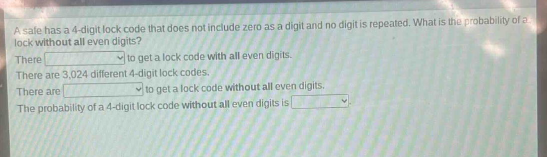 a safe has a 4 - digit lock code that does not include zero as a digit and no digit is repeated. what is the probability of a lock without all even digits? there to get a lock code with all even digits. there are 3,024 different 4 - digit lock codes. there are to get a lock code without all even digits. the probability of a 4 - digit lock code without all even digits is
