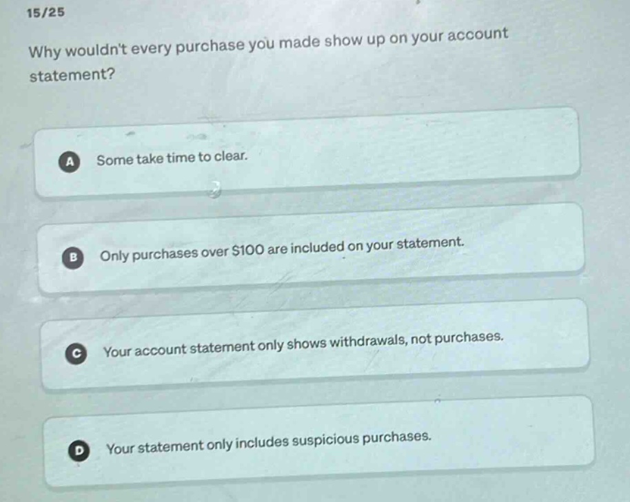 15/25\nwhy wouldnt every purchase you made show up on your account statement?\na some take time to clear.\nb only purchases over $100 are included on your statement.\nc your account statement only shows withdrawals, not purchases.\nd your statement only includes suspicious purchases.