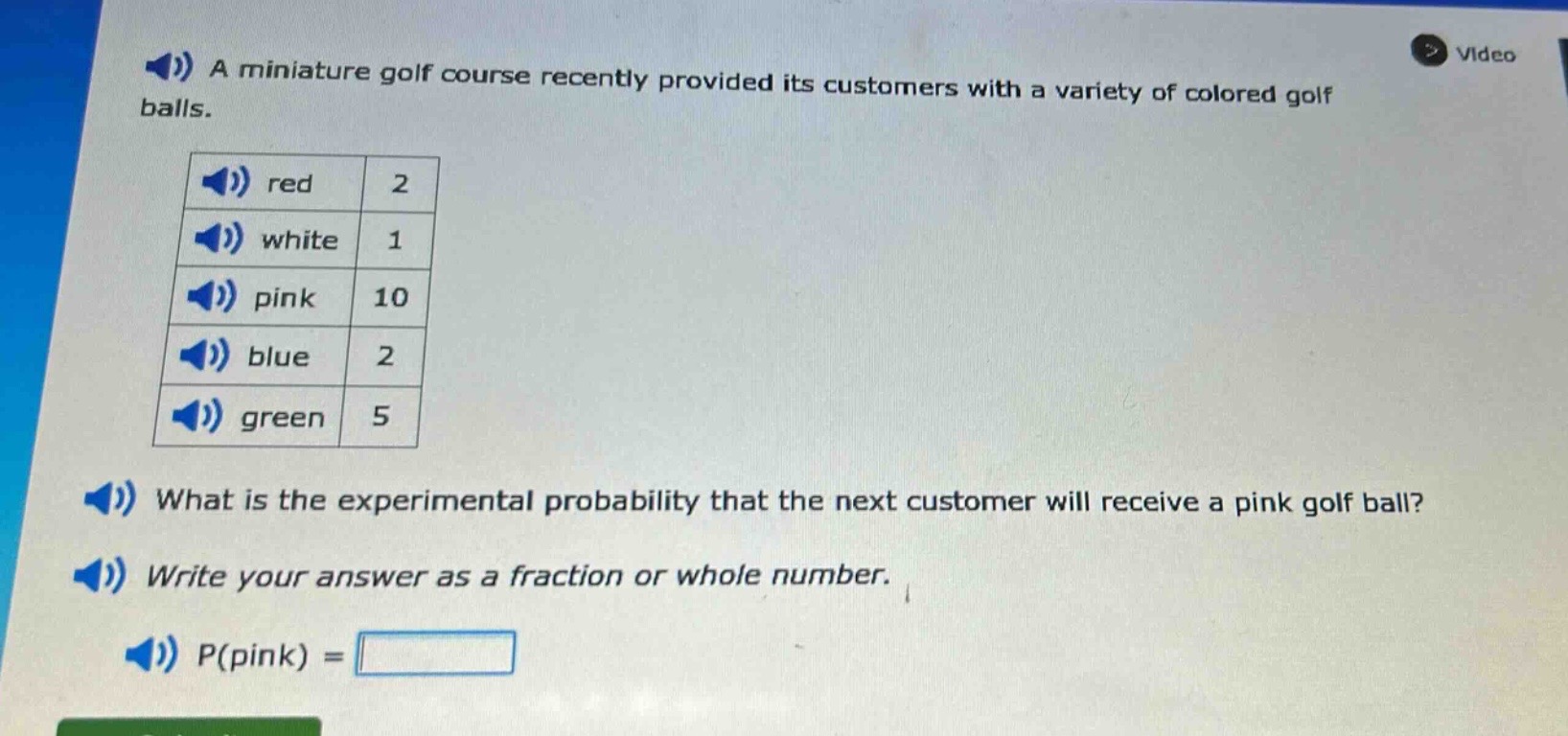 a miniature golf course recently provided its customers with a variety of colored golf balls.\nred 2\nwhite 1\npink 10\nblue 2\ngreen 5\nwhat is the experimental probability that the next customer will receive a pink golf ball?\nwrite your answer as a fraction or whole number.\np(pink) =