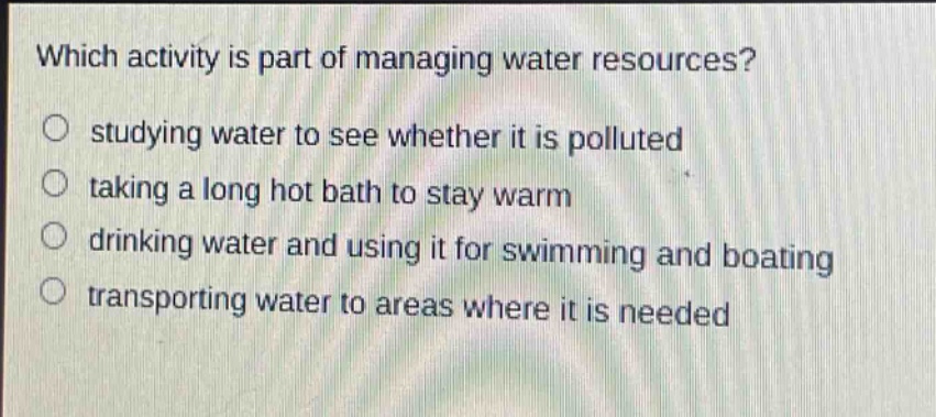 which activity is part of managing water resources?\nstudying water to see whether it is polluted\ntaking a long hot bath to stay warm\ndrinking water and using it for swimming and boating\n transporting water to areas where it is needed