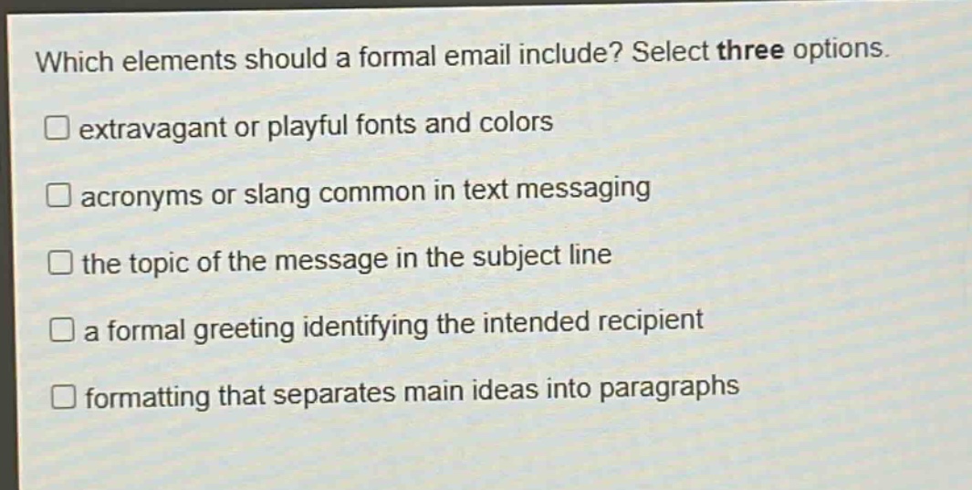 which elements should a formal email include? select three options. \n□ extravagant or playful fonts and colors\n□ acronyms or slang common in text messaging\n□ the topic of the message in the subject line\n□ a formal greeting identifying the intended recipient\n□ formatting that separates main ideas into paragraphs