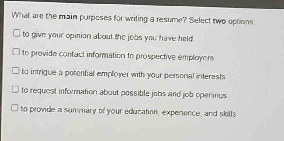 what are the main purposes for writing a resume? select two options.\n□ to give your opinion about the jobs you have held\n□ to provide contact information to prospective employers\n□ to intrigue a potential employer with your personal interests\n□ to request information about possible jobs and job openings\n□ to provide a summary of your education, experience, and skills