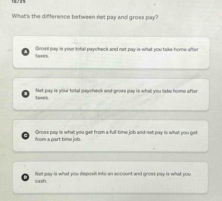 18/25\nwhats the difference between net pay and gross pay?\na gross pay is your total paycheck and net pay is what you take home after taxes.\nb net pay is your total paycheck and gross pay is what you take home after taxes.\nc gross pay is what you get from a full - time job and net pay is what you get from a part - time job.\nd net pay is what you deposit into an account and gross pay is what you cash.