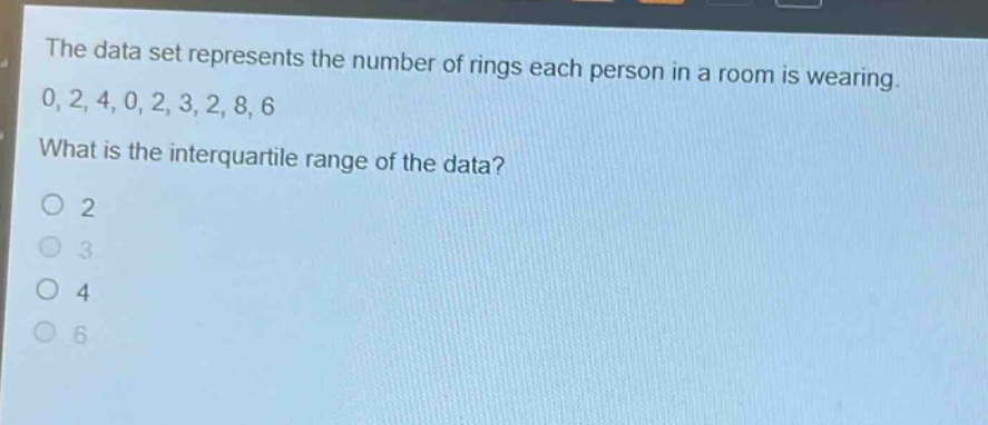 the data set represents the number of rings each person in a room is wearing. 0, 2, 4, 0, 2, 3, 2, 8, 6. what is the interquartile range of the data?\no 2\no 3\no 4\no 6